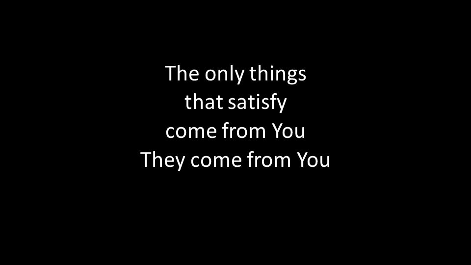 The only things that satisfy come from You They come from You