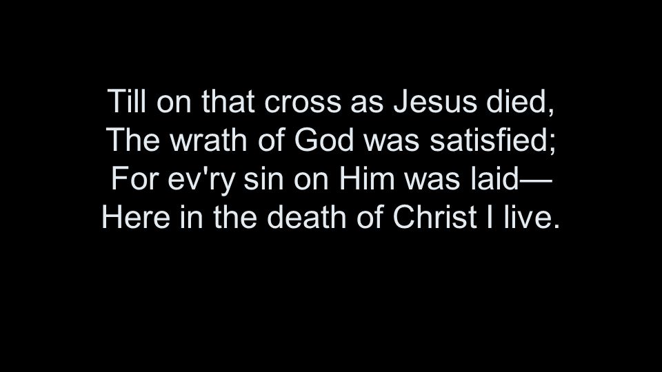 Till on that cross as Jesus died, The wrath of God was satisfied; For ev ry sin on Him was laid— Here in the death of Christ I live.