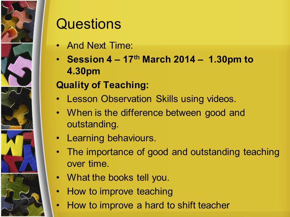 Questions And Next Time: Session 4 – 17 th March 2014 – 1.30pm to 4.30pm Quality of Teaching: Lesson Observation Skills using videos.