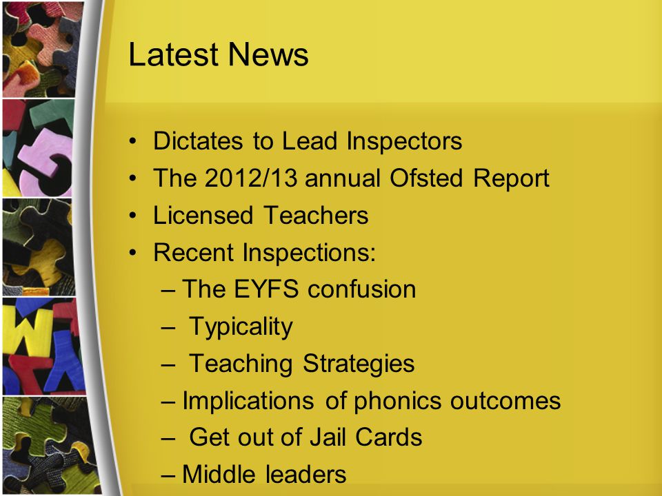 Latest News Dictates to Lead Inspectors The 2012/13 annual Ofsted Report Licensed Teachers Recent Inspections: –The EYFS confusion – Typicality – Teaching Strategies –Implications of phonics outcomes – Get out of Jail Cards –Middle leaders