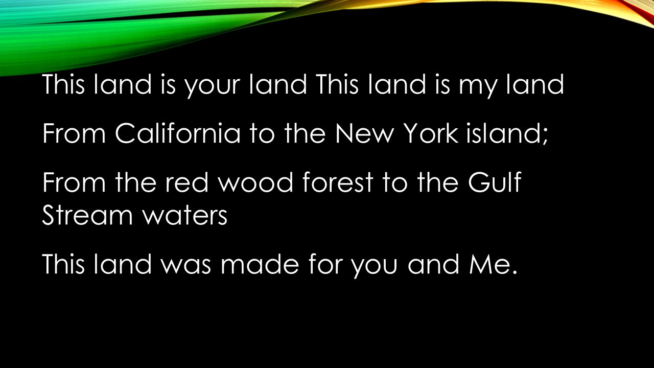 This land is your land This land is my land From California to the New York island; From the red wood forest to the Gulf Stream waters This land was made for you and Me.
