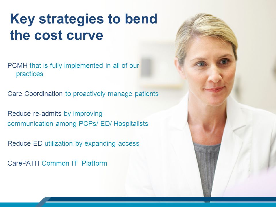 PCMH that is fully implemented in all of our practices Care Coordination to proactively manage patients Reduce re-admits by improving communication among PCPs/ ED/ Hospitalists Reduce ED utilization by expanding access CarePATH Common IT Platform Key strategies to bend the cost curve