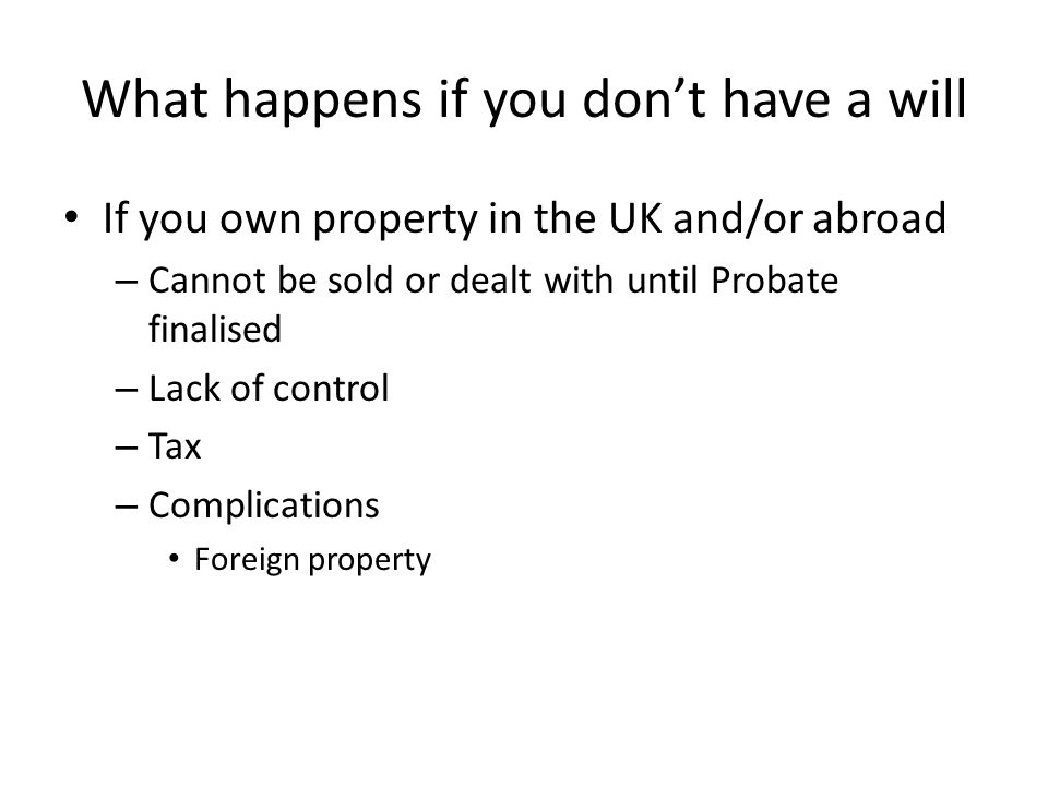 What happens if you don’t have a will If you own property in the UK and/or abroad – Cannot be sold or dealt with until Probate finalised – Lack of control – Tax – Complications Foreign property