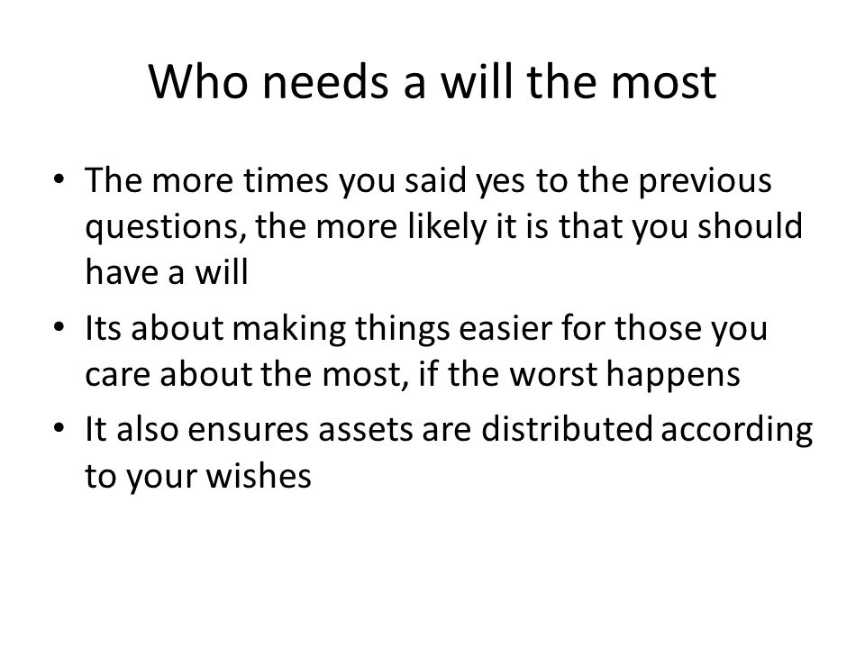 Who needs a will the most The more times you said yes to the previous questions, the more likely it is that you should have a will Its about making things easier for those you care about the most, if the worst happens It also ensures assets are distributed according to your wishes
