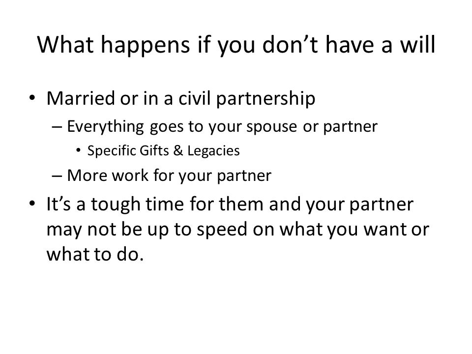 What happens if you don’t have a will Married or in a civil partnership – Everything goes to your spouse or partner Specific Gifts & Legacies – More work for your partner It’s a tough time for them and your partner may not be up to speed on what you want or what to do.