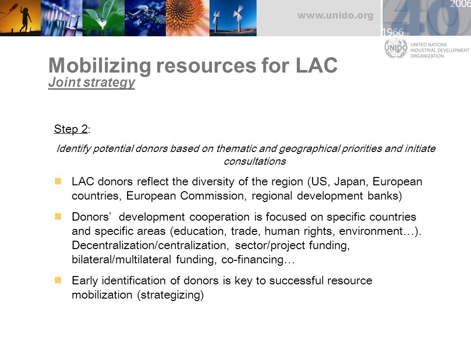 Mobilizing resources for LAC Joint strategy Step 2 : Identify potential donors based on thematic and geographical priorities and initiate consultations LAC donors reflect the diversity of the region (US, Japan, European countries, European Commission, regional development banks) Donors’ development cooperation is focused on specific countries and specific areas (education, trade, human rights, environment…).