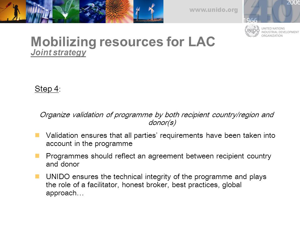 Mobilizing resources for LAC Joint strategy Step 4 : Organize validation of programme by both recipient country/region and donor(s) Validation ensures that all parties’ requirements have been taken into account in the programme Programmes should reflect an agreement between recipient country and donor UNIDO ensures the technical integrity of the programme and plays the role of a facilitator, honest broker, best practices, global approach…