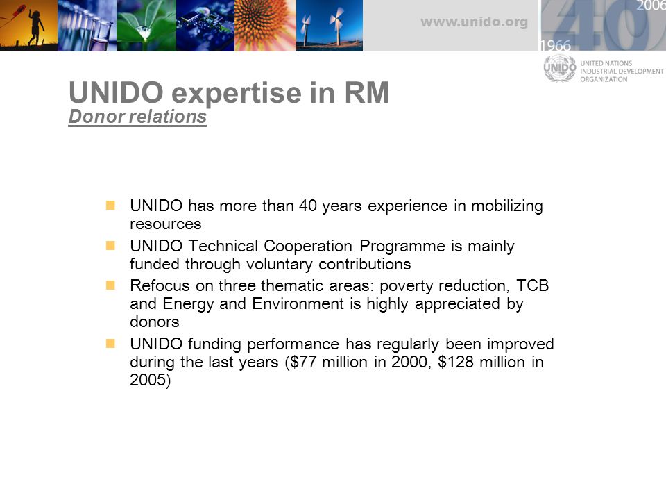 UNIDO expertise in RM Donor relations UNIDO has more than 40 years experience in mobilizing resources UNIDO Technical Cooperation Programme is mainly funded through voluntary contributions Refocus on three thematic areas: poverty reduction, TCB and Energy and Environment is highly appreciated by donors UNIDO funding performance has regularly been improved during the last years ($77 million in 2000, $128 million in 2005)
