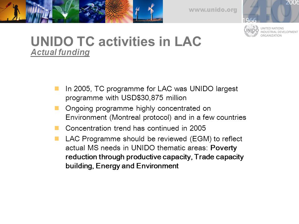 UNIDO TC activities in LAC Actual funding In 2005, TC programme for LAC was UNIDO largest programme with USD$30,875 million Ongoing programme highly concentrated on Environment (Montreal protocol) and in a few countries Concentration trend has continued in 2005 LAC Programme should be reviewed (EGM) to reflect actual MS needs in UNIDO thematic areas: Poverty reduction through productive capacity, Trade capacity building, Energy and Environment