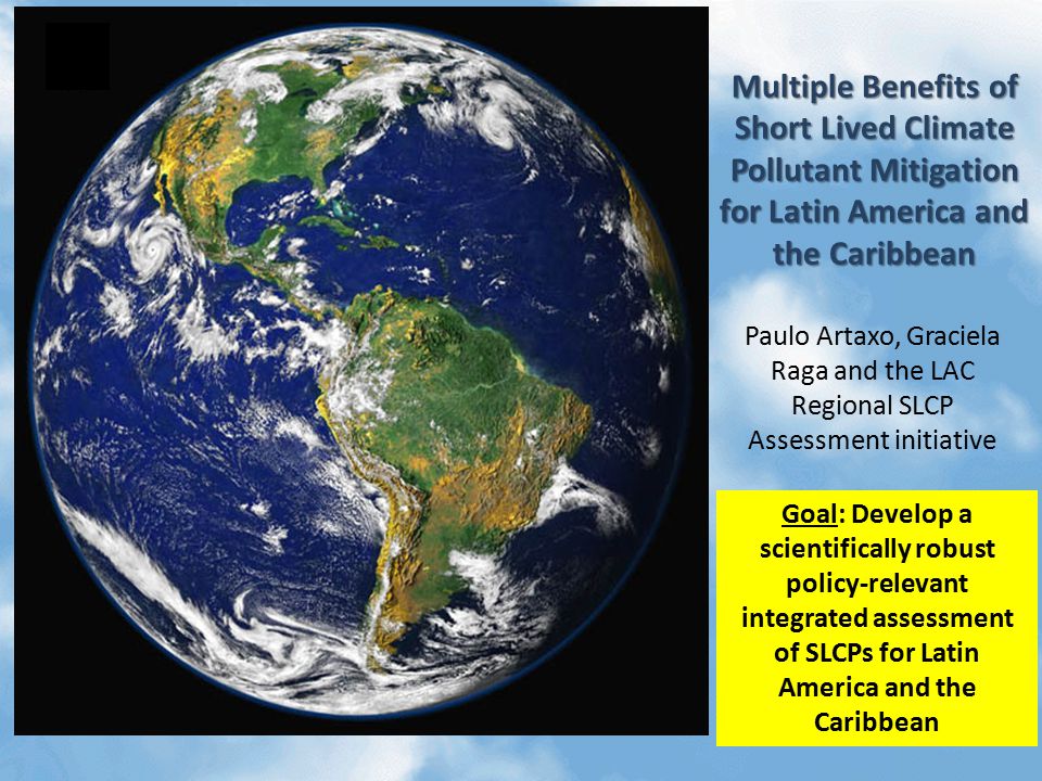 Multiple Benefits of Short Lived Climate Pollutant Mitigation for Latin America and the Caribbean Paulo Artaxo, Graciela Raga and the LAC Regional SLCP Assessment initiative Goal: Develop a scientifically robust policy-relevant integrated assessment of SLCPs for Latin America and the Caribbean