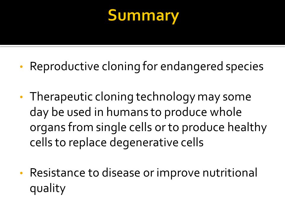 Reproductive cloning for endangered species Therapeutic cloning technology may some day be used in humans to produce whole organs from single cells or to produce healthy cells to replace degenerative cells Resistance to disease or improve nutritional quality