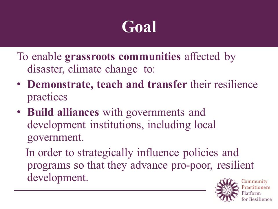 Goal To enable grassroots communities affected by disaster, climate change to: Demonstrate, teach and transfer their resilience practices Build alliances with governments and development institutions, including local government.