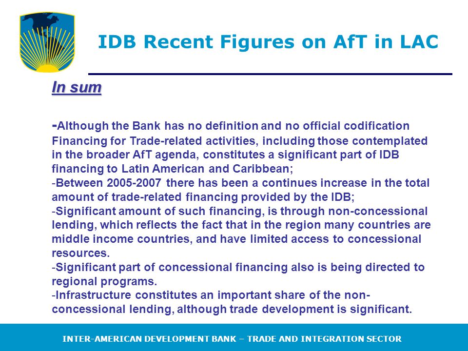 INTER-AMERICAN DEVELOPMENT BANK – TRADE AND INTEGRATION SECTOR IDB Recent Figures on AfT in LAC In sum - Although the Bank has no definition and no official codification Financing for Trade-related activities, including those contemplated in the broader AfT agenda, constitutes a significant part of IDB financing to Latin American and Caribbean; -Between there has been a continues increase in the total amount of trade-related financing provided by the IDB; -Significant amount of such financing, is through non-concessional lending, which reflects the fact that in the region many countries are middle income countries, and have limited access to concessional resources.