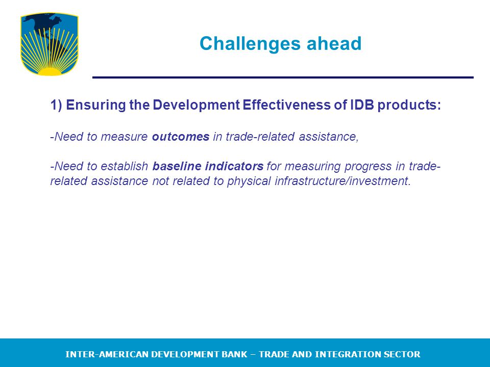 INTER-AMERICAN DEVELOPMENT BANK – TRADE AND INTEGRATION SECTOR Challenges ahead 1) Ensuring the Development Effectiveness of IDB products: -Need to measure outcomes in trade-related assistance, -Need to establish baseline indicators for measuring progress in trade- related assistance not related to physical infrastructure/investment.
