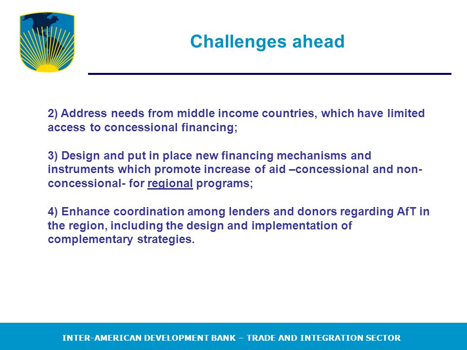 INTER-AMERICAN DEVELOPMENT BANK – TRADE AND INTEGRATION SECTOR Challenges ahead 2) Address needs from middle income countries, which have limited access to concessional financing; 3) Design and put in place new financing mechanisms and instruments which promote increase of aid –concessional and non- concessional- for regional programs; 4) Enhance coordination among lenders and donors regarding AfT in the region, including the design and implementation of complementary strategies.