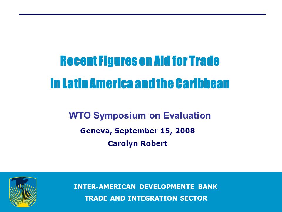 INTER-AMERICAN DEVELOPMENTE BANK TRADE AND INTEGRATION SECTOR Recent Figures on Aid for Trade in Latin America and the Caribbean WTO Symposium on Evaluation Geneva, September 15, 2008 Carolyn Robert