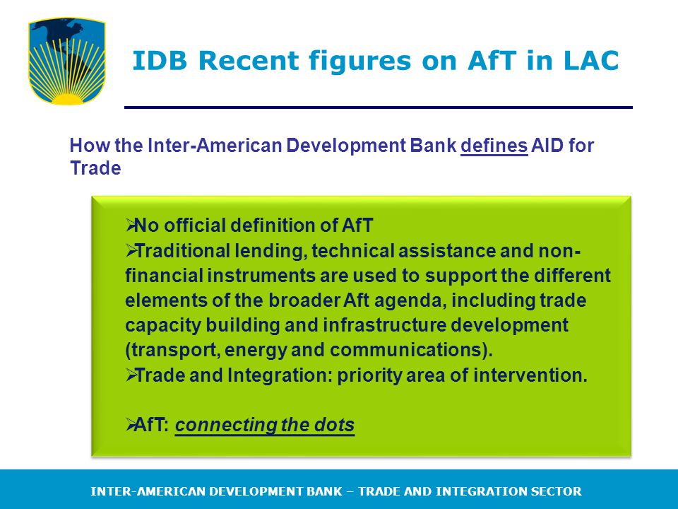 INTER-AMERICAN DEVELOPMENT BANK – TRADE AND INTEGRATION SECTOR IDB Recent figures on AfT in LAC How the Inter-American Development Bank defines AID for Trade  No official definition of AfT  Traditional lending, technical assistance and non- financial instruments are used to support the different elements of the broader Aft agenda, including trade capacity building and infrastructure development (transport, energy and communications).