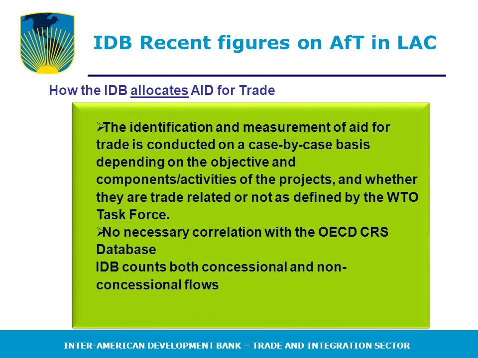 INTER-AMERICAN DEVELOPMENT BANK – TRADE AND INTEGRATION SECTOR IDB Recent figures on AfT in LAC How the IDB allocates AID for Trade  The identification and measurement of aid for trade is conducted on a case-by-case basis depending on the objective and components/activities of the projects, and whether they are trade related or not as defined by the WTO Task Force.