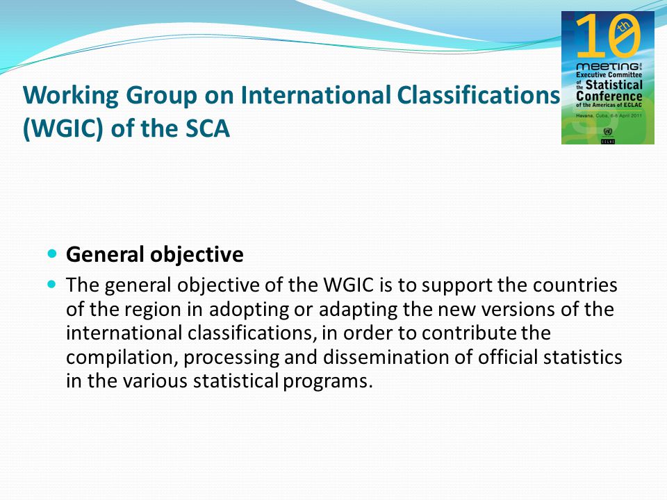 Working Group on International Classifications (WGIC) of the SCA General objective The general objective of the WGIC is to support the countries of the region in adopting or adapting the new versions of the international classifications, in order to contribute the compilation, processing and dissemination of official statistics in the various statistical programs.