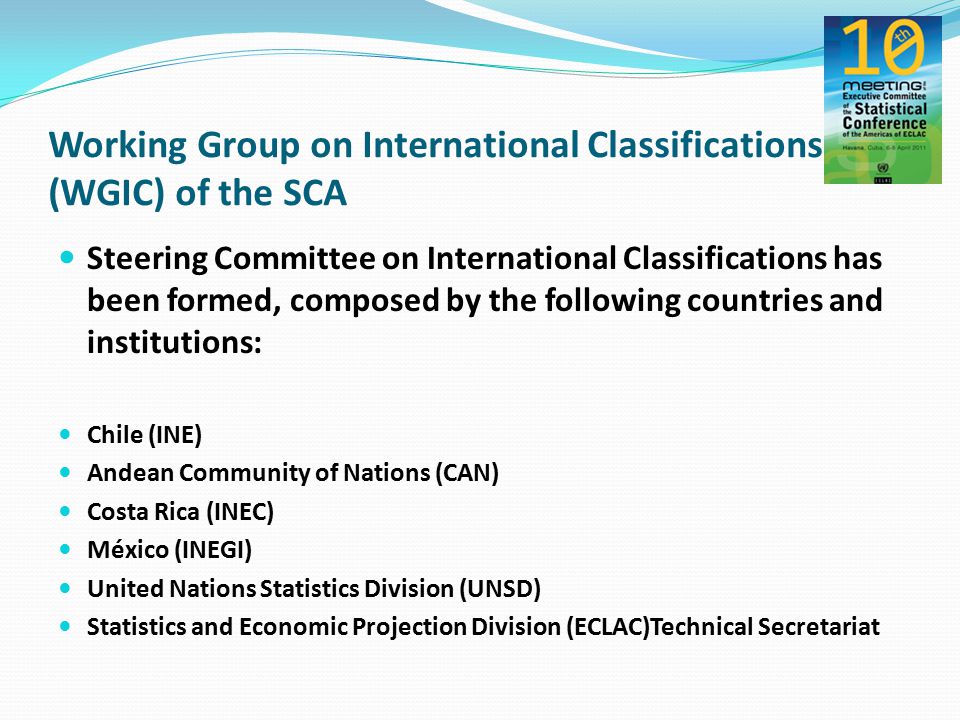 Steering Committee on International Classifications has been formed, composed by the following countries and institutions: Chile (INE) Andean Community of Nations (CAN) Costa Rica (INEC) México (INEGI) United Nations Statistics Division (UNSD) Statistics and Economic Projection Division (ECLAC)Technical Secretariat Working Group on International Classifications (WGIC) of the SCA