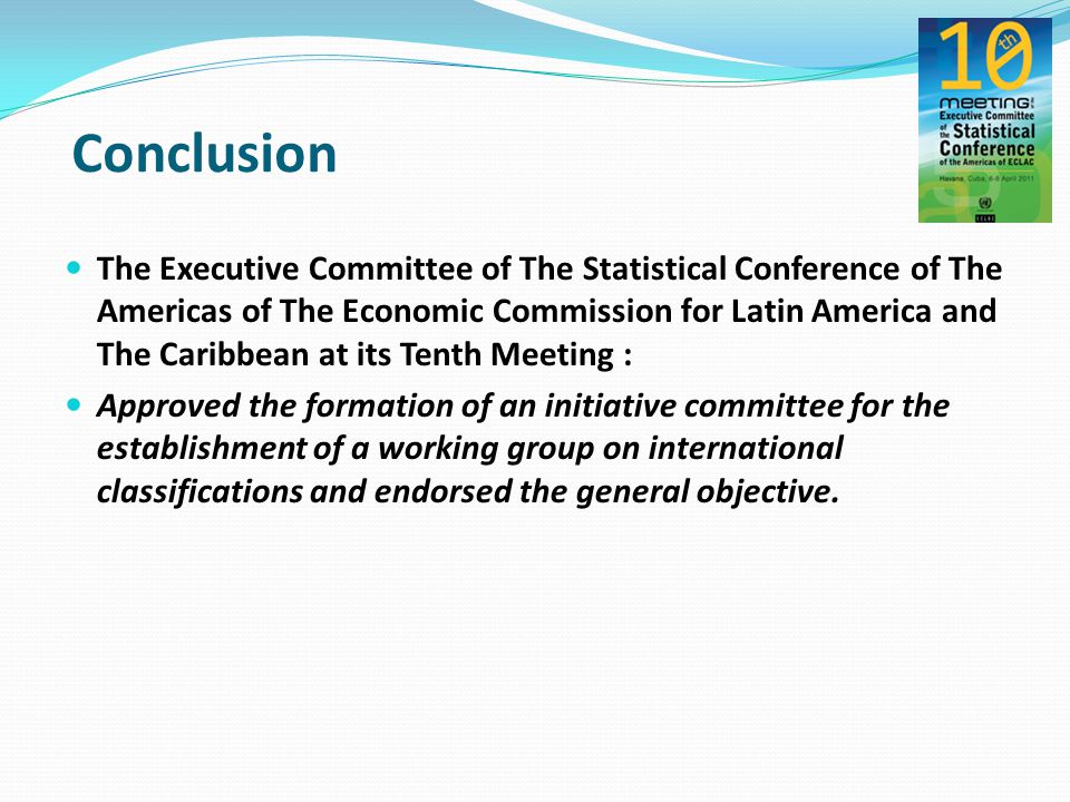Conclusion The Executive Committee of The Statistical Conference of The Americas of The Economic Commission for Latin America and The Caribbean at its Tenth Meeting : Approved the formation of an initiative committee for the establishment of a working group on international classifications and endorsed the general objective.