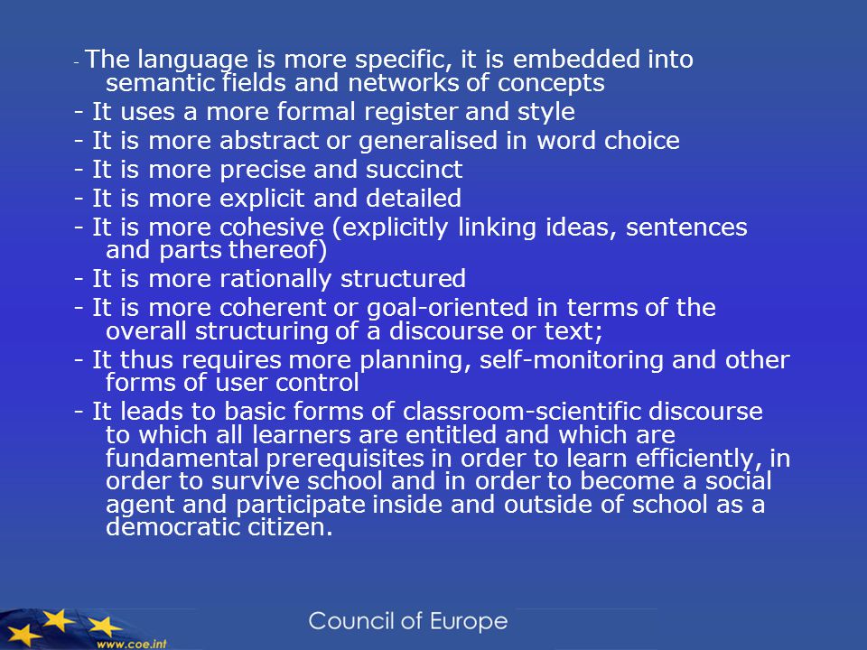 - The language is more specific, it is embedded into semantic fields and networks of concepts - It uses a more formal register and style - It is more abstract or generalised in word choice - It is more precise and succinct - It is more explicit and detailed - It is more cohesive (explicitly linking ideas, sentences and parts thereof) - It is more rationally structured - It is more coherent or goal-oriented in terms of the overall structuring of a discourse or text; - It thus requires more planning, self-monitoring and other forms of user control - It leads to basic forms of classroom-scientific discourse to which all learners are entitled and which are fundamental prerequisites in order to learn efficiently, in order to survive school and in order to become a social agent and participate inside and outside of school as a democratic citizen.