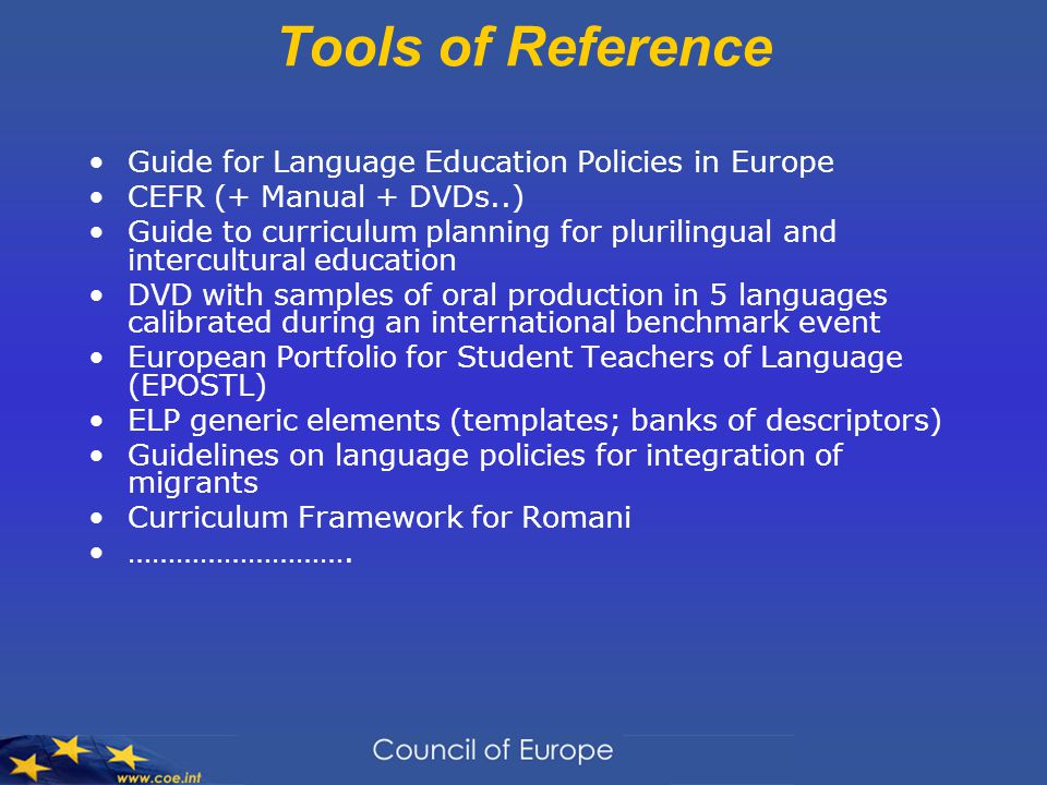 Tools of Reference Guide for Language Education Policies in Europe CEFR (+ Manual + DVDs..) Guide to curriculum planning for plurilingual and intercultural education DVD with samples of oral production in 5 languages calibrated during an international benchmark event European Portfolio for Student Teachers of Language (EPOSTL) ELP generic elements (templates; banks of descriptors) Guidelines on language policies for integration of migrants Curriculum Framework for Romani ……………………….