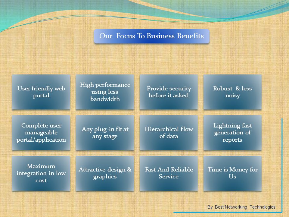 Our Focus To Business Benefits User friendly web portal High performance using less bandwidth Provide security before it asked Robust & less noisy Complete user manageable portal/application Any plug-in fit at any stage Hierarchical flow of data Lightning fast generation of reports Maximum integration in low cost Attractive design & graphics Fast And Reliable Service Time is Money for Us By Best Networking Technologies