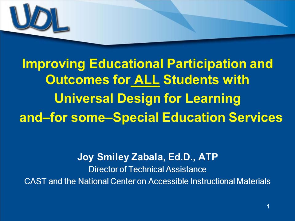 Improving Educational Participation and Outcomes for ALL Students with Universal Design for Learning and–for some–Special Education Services Joy Smiley Zabala, Ed.D., ATP Director of Technical Assistance CAST and the National Center on Accessible Instructional Materials 1