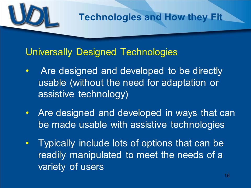 Technologies and How they Fit Universally Designed Technologies Are designed and developed to be directly usable (without the need for adaptation or assistive technology) Are designed and developed in ways that can be made usable with assistive technologies Typically include lots of options that can be readily manipulated to meet the needs of a variety of users 16