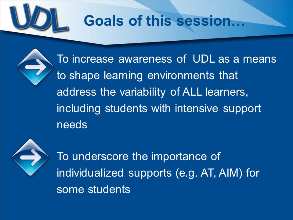 To increase awareness of UDL as a means to shape learning environments that address the variability of ALL learners, including students with intensive support needs To underscore the importance of individualized supports (e.g.