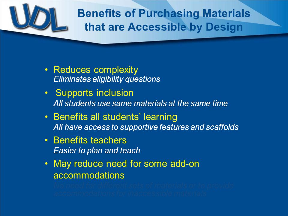 Reduces complexity Eliminates eligibility questions Supports inclusion All students use same materials at the same time Benefits all students’ learning All have access to supportive features and scaffolds Benefits teachers Easier to plan and teach May reduce need for some add-on accommodations No need for different sets of materials or to provide accommodations for inaccessible materials Benefits of Purchasing Materials that are Accessible by Design