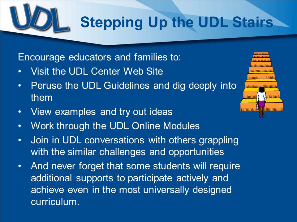 Encourage educators and families to: Visit the UDL Center Web Site Peruse the UDL Guidelines and dig deeply into them View examples and try out ideas Work through the UDL Online Modules Join in UDL conversations with others grappling with the similar challenges and opportunities And never forget that some students will require additional supports to participate actively and achieve even in the most universally designed curriculum.