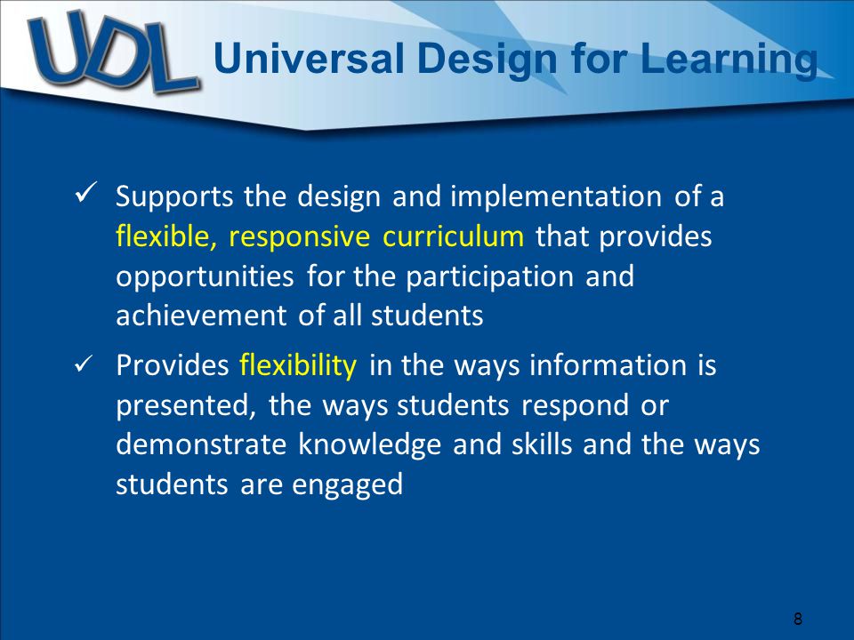 Universal Design for Learning Supports the design and implementation of a flexible, responsive curriculum that provides opportunities for the participation and achievement of all students Provides flexibility in the ways information is presented, the ways students respond or demonstrate knowledge and skills and the ways students are engaged 8