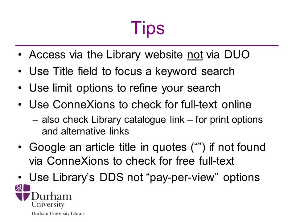 Tips Access via the Library website not via DUO Use Title field to focus a keyword search Use limit options to refine your search Use ConneXions to check for full-text online –also check Library catalogue link – for print options and alternative links Google an article title in quotes ( ) if not found via ConneXions to check for free full-text Use Library’s DDS not pay-per-view options