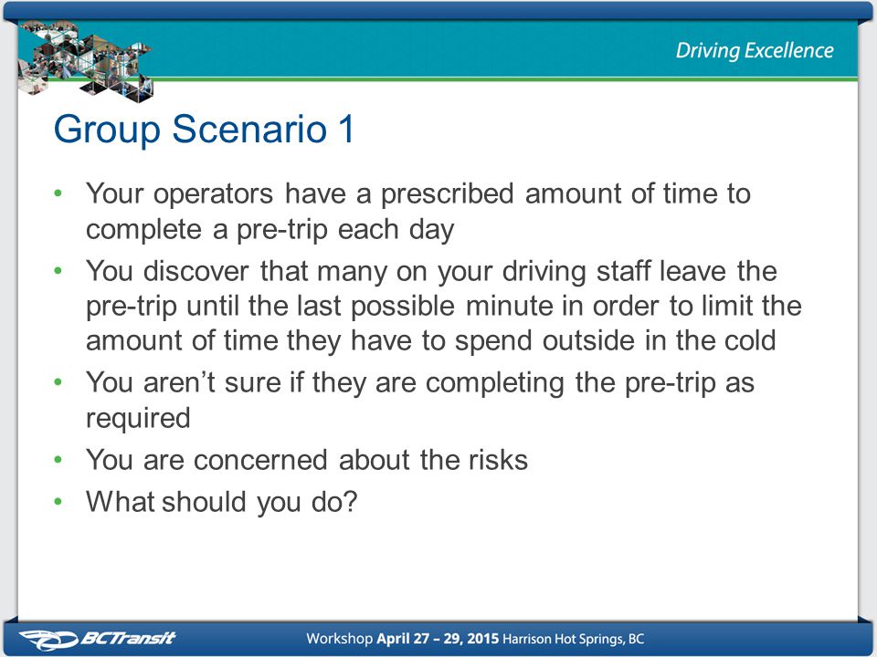 Group Scenario 1 Your operators have a prescribed amount of time to complete a pre-trip each day You discover that many on your driving staff leave the pre-trip until the last possible minute in order to limit the amount of time they have to spend outside in the cold You aren’t sure if they are completing the pre-trip as required You are concerned about the risks What should you do