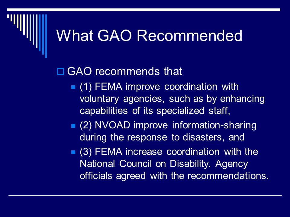 What GAO Recommended  GAO recommends that (1) FEMA improve coordination with voluntary agencies, such as by enhancing capabilities of its specialized staff, (2) NVOAD improve information-sharing during the response to disasters, and (3) FEMA increase coordination with the National Council on Disability.
