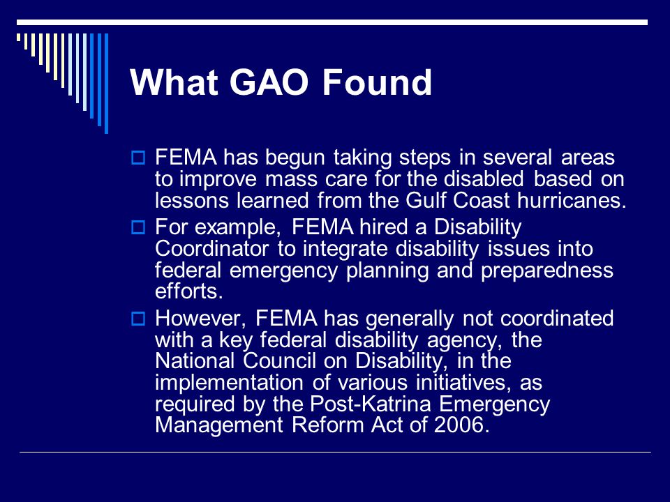 What GAO Found  FEMA has begun taking steps in several areas to improve mass care for the disabled based on lessons learned from the Gulf Coast hurricanes.