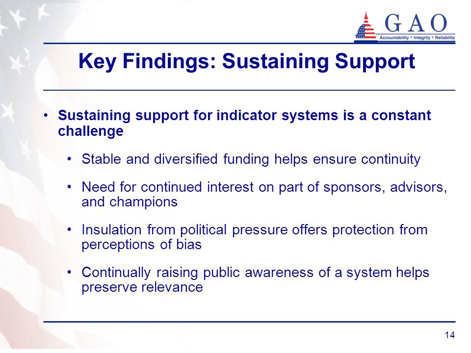 14 Key Findings: Sustaining Support Sustaining support for indicator systems is a constant challenge Stable and diversified funding helps ensure continuity Need for continued interest on part of sponsors, advisors, and champions Insulation from political pressure offers protection from perceptions of bias Continually raising public awareness of a system helps preserve relevance