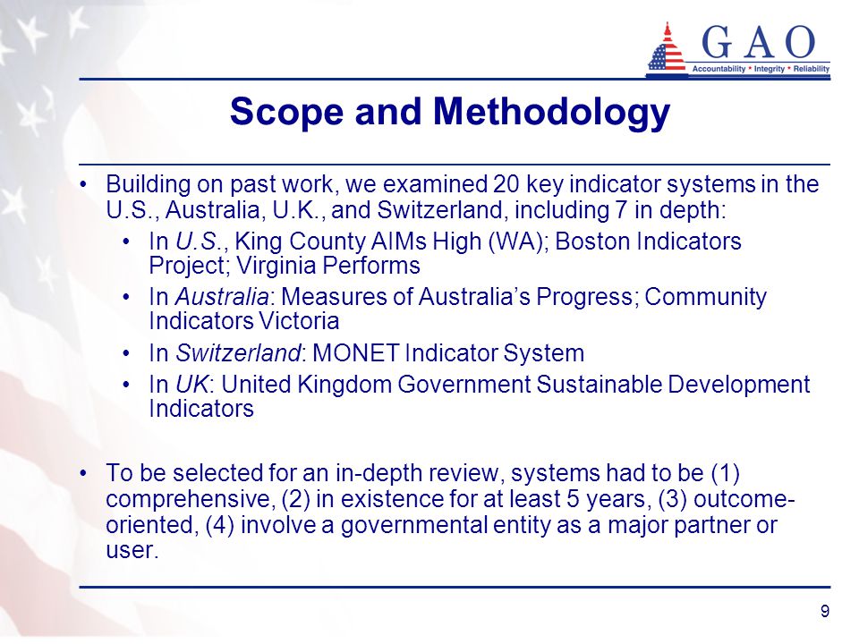 9 Scope and Methodology Building on past work, we examined 20 key indicator systems in the U.S., Australia, U.K., and Switzerland, including 7 in depth: In U.S., King County AIMs High (WA); Boston Indicators Project; Virginia Performs In Australia: Measures of Australia’s Progress; Community Indicators Victoria In Switzerland: MONET Indicator System In UK: United Kingdom Government Sustainable Development Indicators To be selected for an in-depth review, systems had to be (1) comprehensive, (2) in existence for at least 5 years, (3) outcome- oriented, (4) involve a governmental entity as a major partner or user.