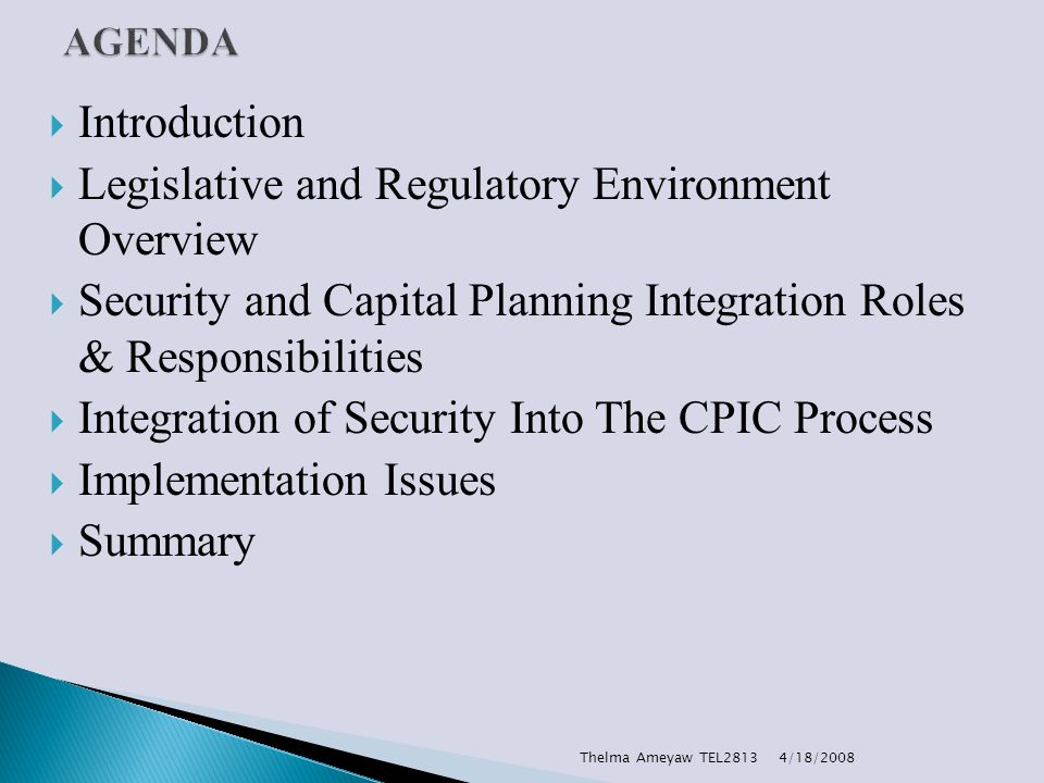  Introduction  Legislative and Regulatory Environment Overview  Security and Capital Planning Integration Roles & Responsibilities  Integration of Security Into The CPIC Process  Implementation Issues  Summary 4/18/2008Thelma Ameyaw TEL2813