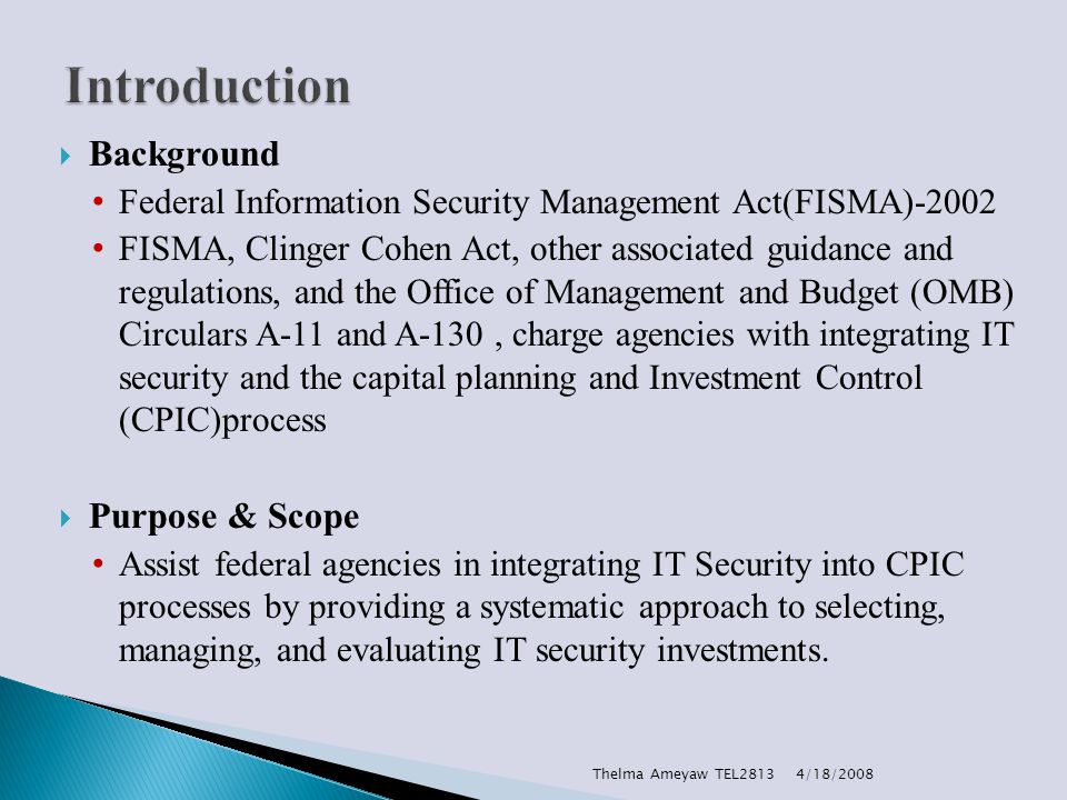  Background Federal Information Security Management Act(FISMA)-2002 FISMA, Clinger Cohen Act, other associated guidance and regulations, and the Office of Management and Budget (OMB) Circulars A-11 and A-130, charge agencies with integrating IT security and the capital planning and Investment Control (CPIC)process  Purpose & Scope Assist federal agencies in integrating IT Security into CPIC processes by providing a systematic approach to selecting, managing, and evaluating IT security investments.