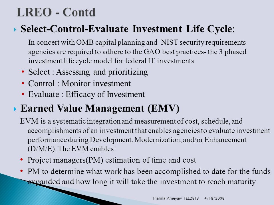  Select-Control-Evaluate Investment Life Cycle: In concert with OMB capital planning and NIST security requirements agencies are required to adhere to the GAO best practices- the 3 phased investment life cycle model for federal IT investments Select : Assessing and prioritizing Control : Monitor investment Evaluate : Efficacy of Investment  Earned Value Management (EMV) EVM is a systematic integration and measurement of cost, schedule, and accomplishments of an investment that enables agencies to evaluate investment performance during Development, Modernization, and/or Enhancement (D/M/E).