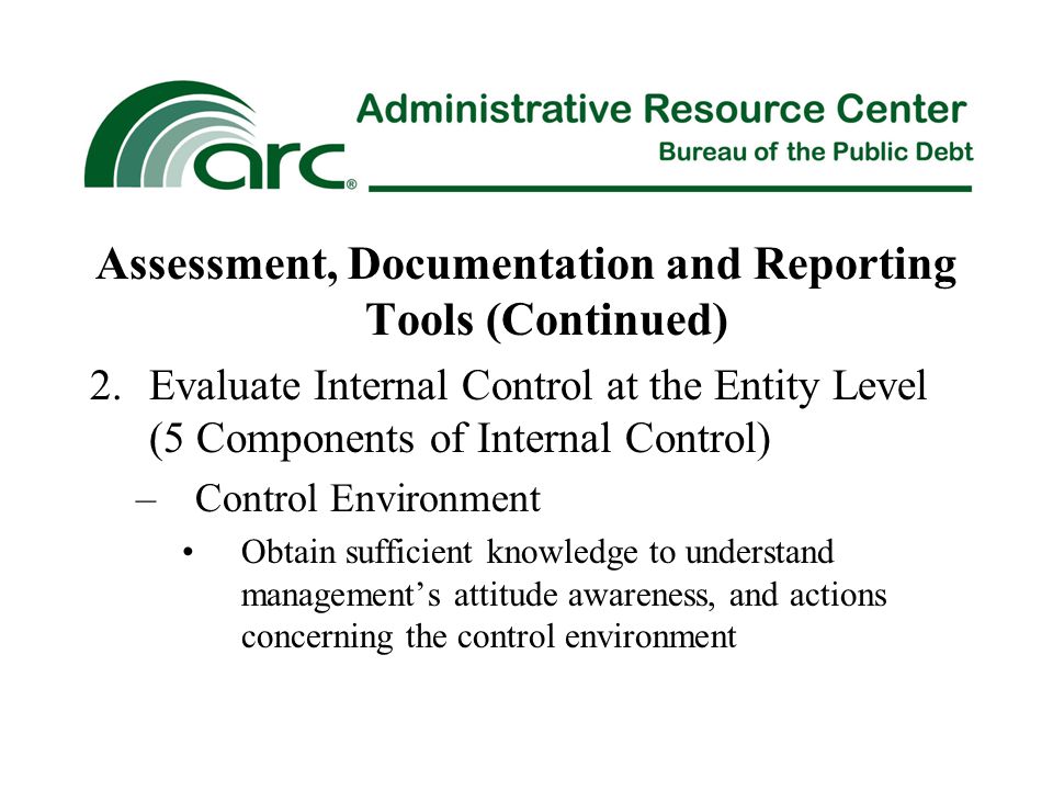 Assessment, Documentation and Reporting Tools (Continued) 2.Evaluate Internal Control at the Entity Level (5 Components of Internal Control) –Control Environment Obtain sufficient knowledge to understand management’s attitude awareness, and actions concerning the control environment