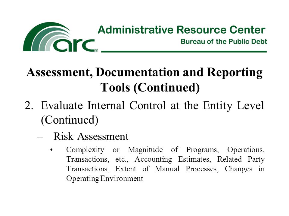 Assessment, Documentation and Reporting Tools (Continued) 2.Evaluate Internal Control at the Entity Level (Continued) –Risk Assessment Complexity or Magnitude of Programs, Operations, Transactions, etc., Accounting Estimates, Related Party Transactions, Extent of Manual Processes, Changes in Operating Environment
