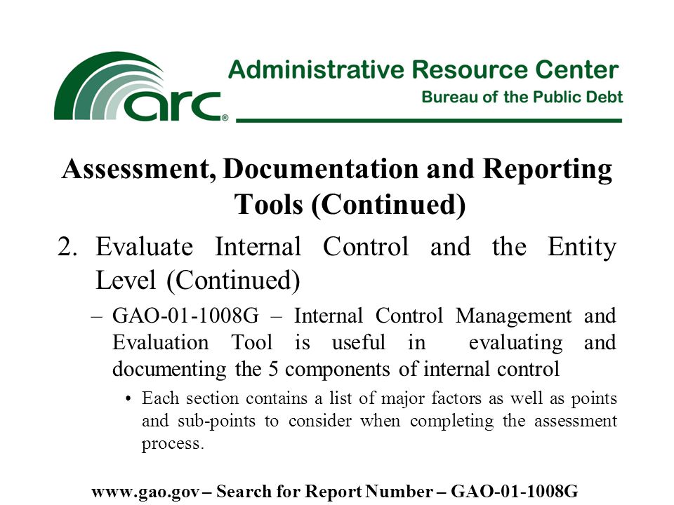 Assessment, Documentation and Reporting Tools (Continued) 2.Evaluate Internal Control and the Entity Level (Continued) –GAO G – Internal Control Management and Evaluation Tool is useful in evaluating and documenting the 5 components of internal control Each section contains a list of major factors as well as points and sub-points to consider when completing the assessment process.