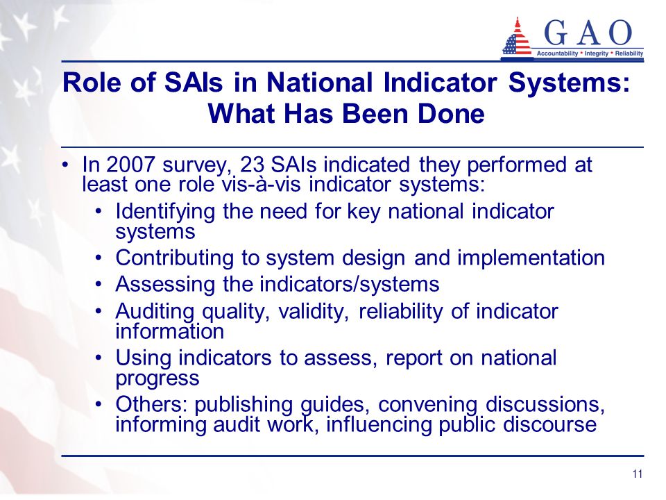 11 Role of SAIs in National Indicator Systems: What Has Been Done In 2007 survey, 23 SAIs indicated they performed at least one role vis-à-vis indicator systems: Identifying the need for key national indicator systems Contributing to system design and implementation Assessing the indicators/systems Auditing quality, validity, reliability of indicator information Using indicators to assess, report on national progress Others: publishing guides, convening discussions, informing audit work, influencing public discourse