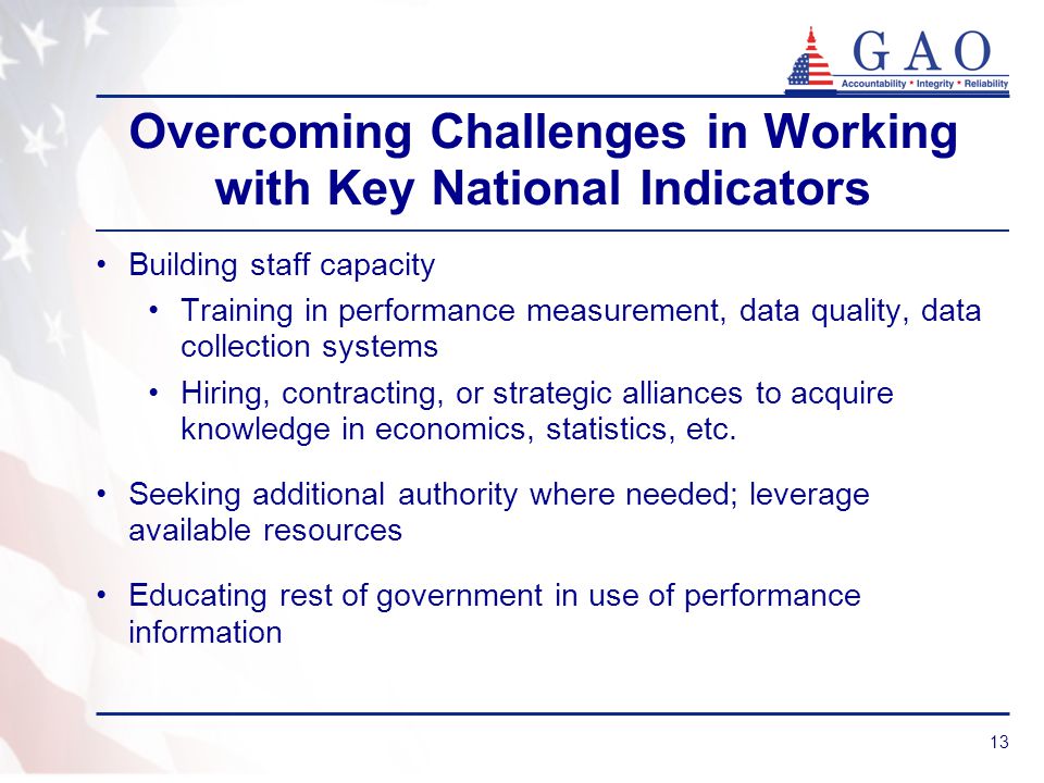 13 Overcoming Challenges in Working with Key National Indicators Building staff capacity Training in performance measurement, data quality, data collection systems Hiring, contracting, or strategic alliances to acquire knowledge in economics, statistics, etc.
