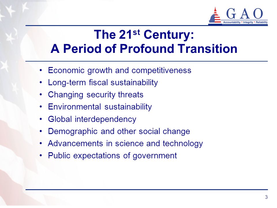 3 The 21 st Century: A Period of Profound Transition Economic growth and competitiveness Long-term fiscal sustainability Changing security threats Environmental sustainability Global interdependency Demographic and other social change Advancements in science and technology Public expectations of government