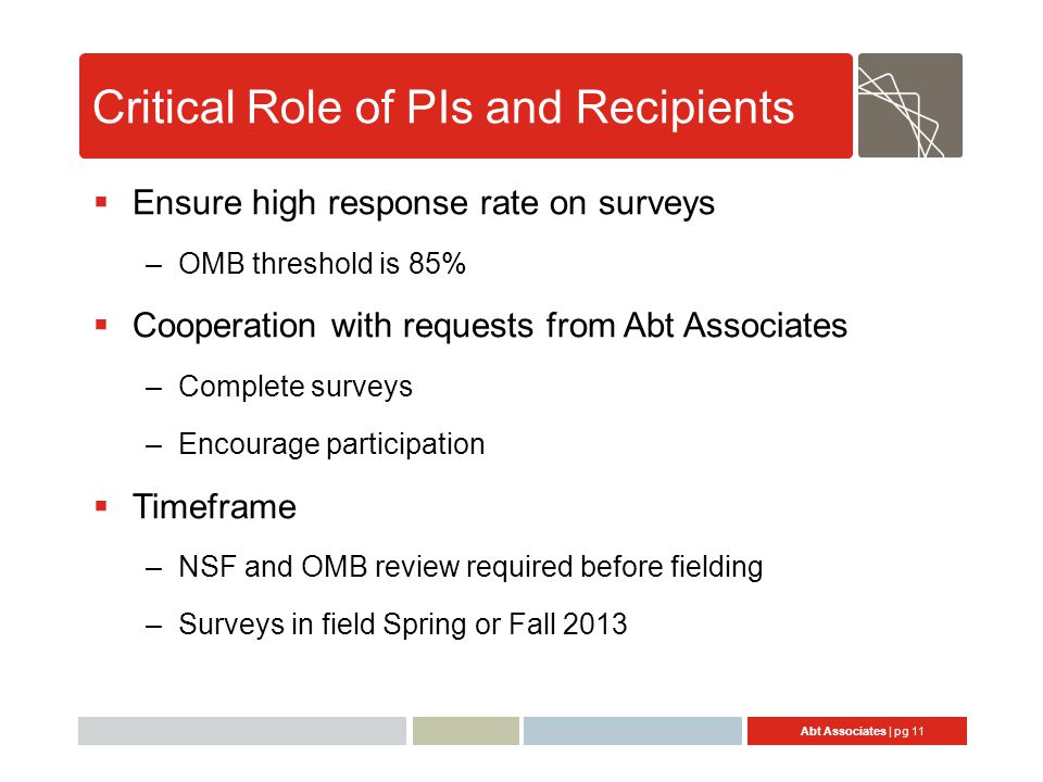 Abt Associates | pg 11 Critical Role of PIs and Recipients  Ensure high response rate on surveys –OMB threshold is 85%  Cooperation with requests from Abt Associates –Complete surveys –Encourage participation  Timeframe –NSF and OMB review required before fielding –Surveys in field Spring or Fall 2013